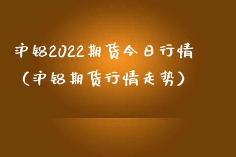 沪铝2022期货今日行情（沪铝期货行情走势）