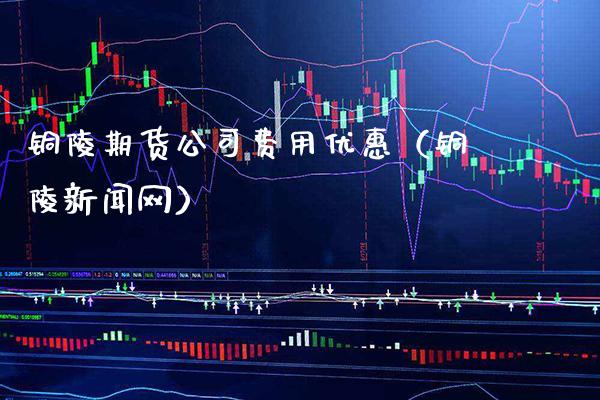 铜陵期货公司费用优惠（铜陵新闻网）