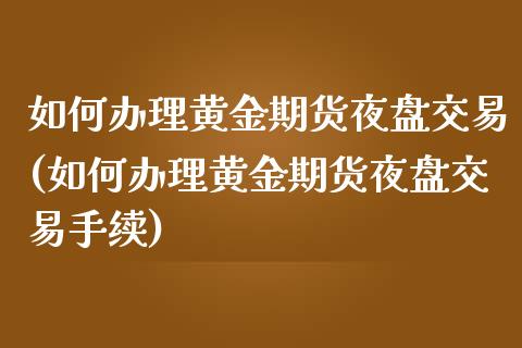 如何办理黄金期货夜盘交易(如何办理黄金期货夜盘交易手续)