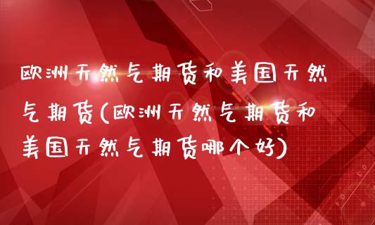 欧洲天然气期货和美国天然气期货(欧洲天然气期货和美国天然气期货哪个好)