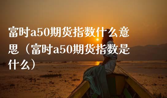 富时a50期货指数什么意思（富时a50期货指数是什么）