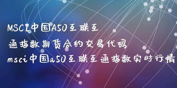 MSCI中国A50互联互通指数期货合约交易代码 msci中国a50互联互通指数实时行情