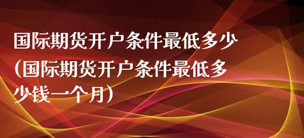 国际期货开户条件最低多少(国际期货开户条件最低多少钱一个月)