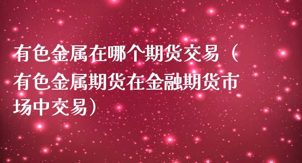 有色金属在哪个期货交易（有色金属期货在金融期货市场中交易）_https://www.boyangwujin.com_期货直播间_第1张