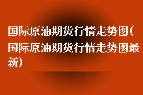 国际原油期货行情走势图(国际原油期货行情走势图最新)