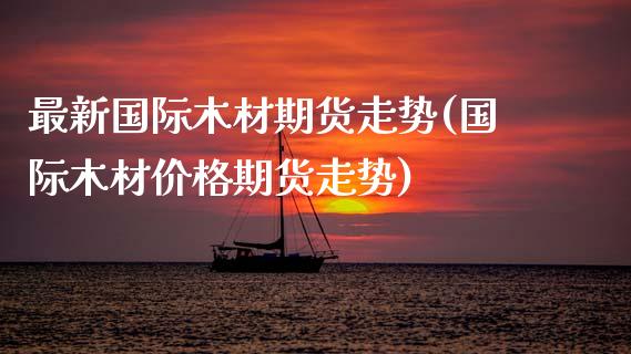 最新国际木材期货走势(国际木材价格期货走势)_https://www.boyangwujin.com_黄金直播间_第1张