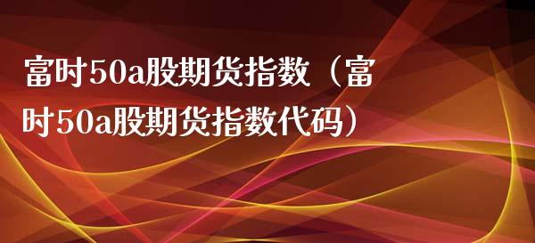 富时50a股期货指数（富时50a股期货指数代码）_https://www.boyangwujin.com_期货直播间_第1张