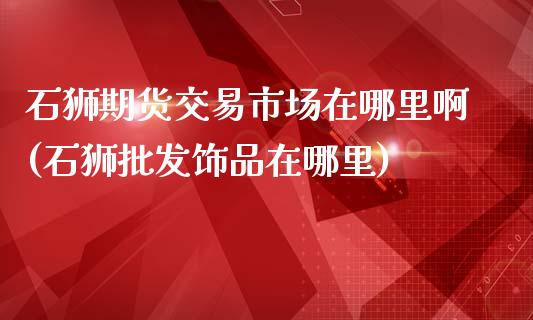 石狮期货交易市场在哪里啊(石狮批发饰品在哪里)_https://www.boyangwujin.com_期货直播间_第1张