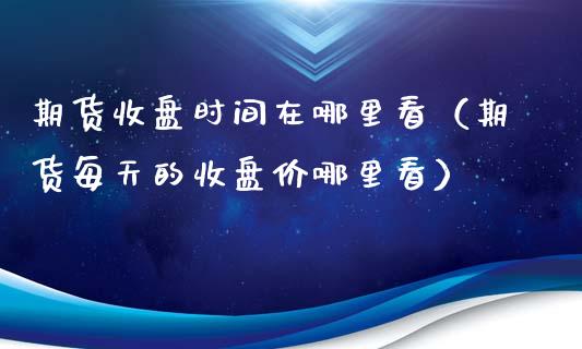 期货收盘时间在哪里看（期货每天的收盘价哪里看）_https://www.boyangwujin.com_黄金期货_第1张