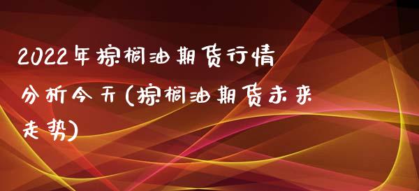 2022年棕榈油期货行情分析今天(棕榈油期货未来走势)