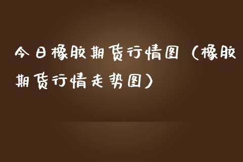 今日橡胶期货行情图（橡胶期货行情走势图）