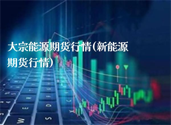 大宗能源期货行情(新能源期货行情)_https://www.boyangwujin.com_黄金直播间_第1张