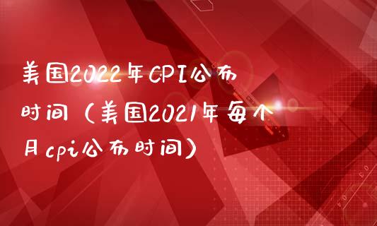 美国2022年CPI公布时间（美国2021年每个月cpi公布时间）