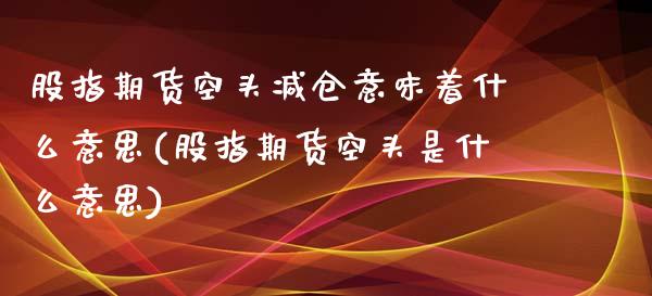 股指期货空头减仓意味着什么意思(股指期货空头是什么意思)