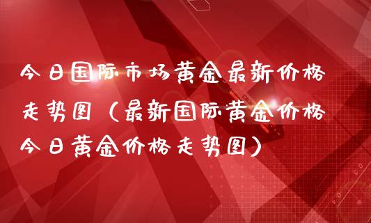 今日国际市场黄金最新价格走势图（最新国际黄金价格今日黄金价格走势图）