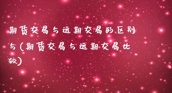 期货交易与远期交易的区别与(期货交易与远期交易比较)