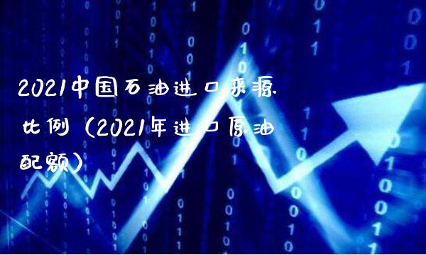 2021中国石油进口来源比例（2021年进口原油配额）