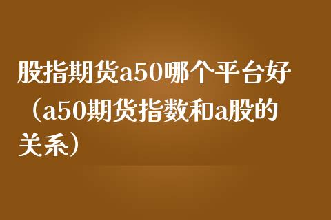 股指期货a50哪个平台好（a50期货指数和a股的关系）