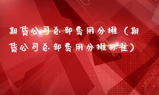 期货公司总部费用分摊（期货公司总部费用分摊标准）