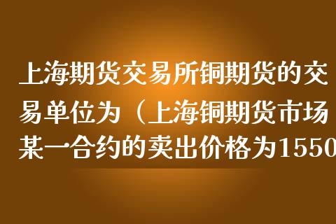 上海期货交易所铜期货的交易单位为（上海铜期货市场某一合约的卖出价格为15500）