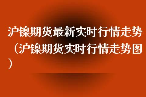 沪镍期货最新实时行情走势（沪镍期货实时行情走势图）