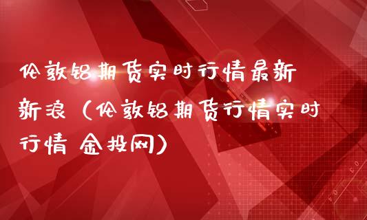 伦敦铝期货实时行情最新 新浪（伦敦铝期货行情实时行情 金投网）