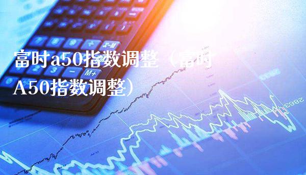 富时a50指数调整（富时A50指数调整）