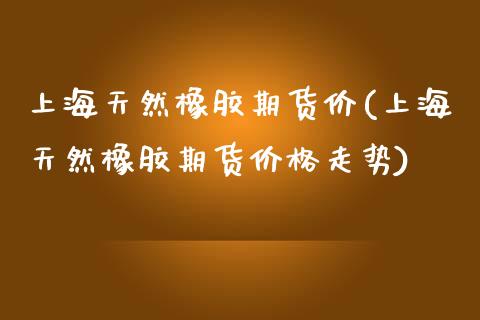 上海天然橡胶期货价(上海天然橡胶期货价格走势)