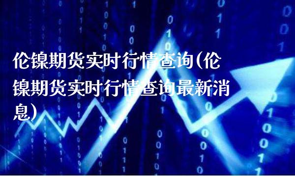 伦镍期货实时行情查询(伦镍期货实时行情查询最新消息)