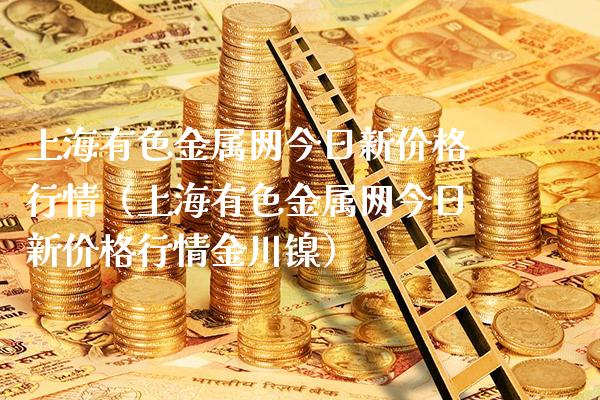 上海有色金属网今日新价格行情（上海有色金属网今日新价格行情金川镍）