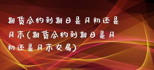 期货合约到期日是月初还是月末(期货合约到期日是月初还是月末交易)