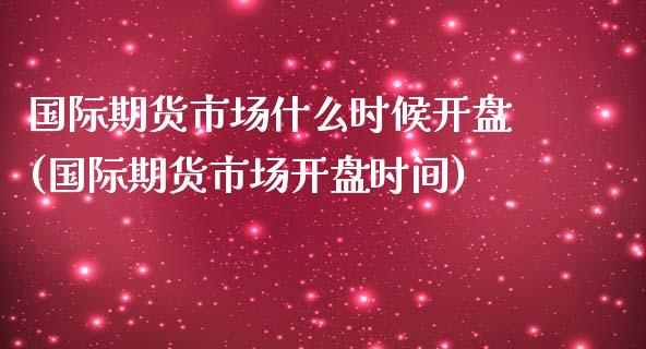 国际期货市场什么时候开盘(国际期货市场开盘时间)