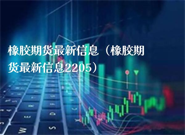 橡胶期货最新信息（橡胶期货最新信息2205）