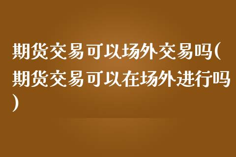 期货交易可以场外交易吗(期货交易可以在场外进行吗)