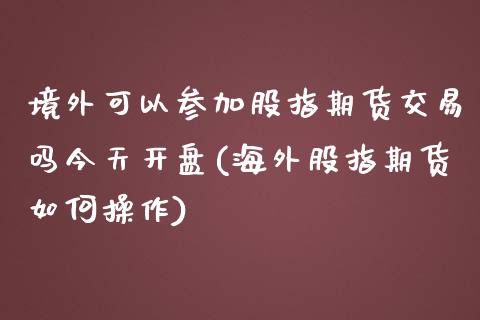 境外可以参加股指期货交易吗今天开盘(海外股指期货如何操作)