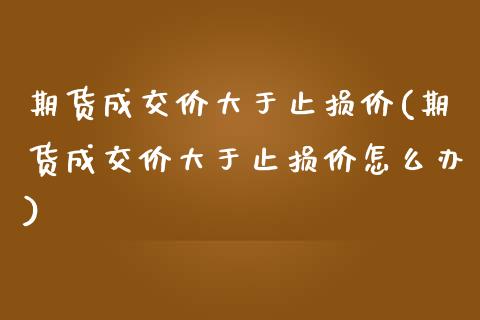 期货成交价大于止损价(期货成交价大于止损价怎么办)