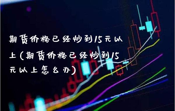 期货价格已经炒到15元以上(期货价格已经炒到15元以上怎么办)