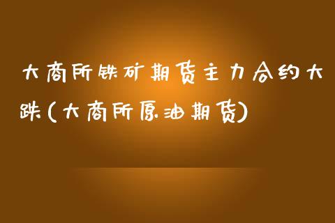 大商所铁矿期货主力合约大跌(大商所原油期货)_https://www.boyangwujin.com_白银期货_第1张