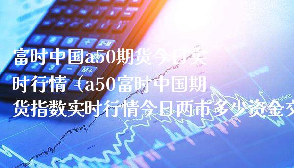 富时中国a50期货今日实时行情（a50富时中国期货指数实时行情今日两市多少资金交易）_https://www.boyangwujin.com_期货直播间_第1张