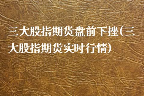 三大股指期货盘前下挫(三大股指期货实时行情)_https://www.boyangwujin.com_白银期货_第1张