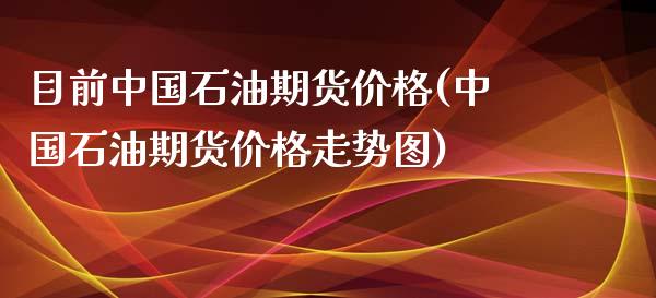 目前中国石油期货价格(中国石油期货价格走势图)