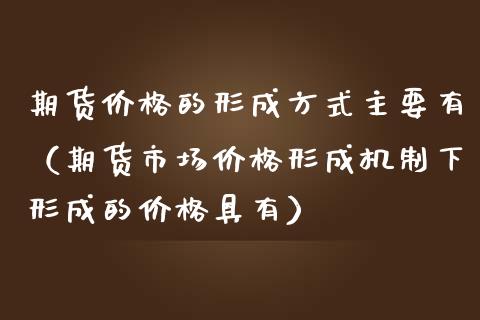 期货价格的形成方式主要有（期货市场价格形成机制下形成的价格具有）