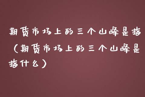 期货市场上的三个山峰是指（期货市场上的三个山峰是指什么）