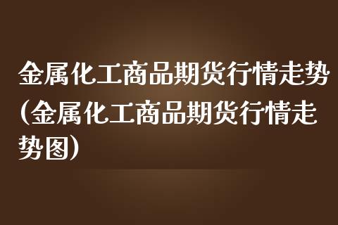 金属化工商品期货行情走势(金属化工商品期货行情走势图)_https://www.boyangwujin.com_期货直播间_第1张