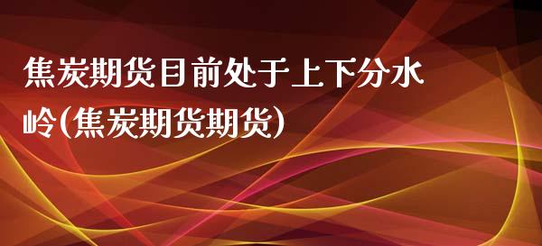 焦炭期货目前处于上下分水岭(焦炭期货期货)