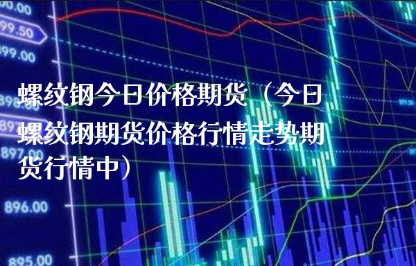 螺纹钢今日价格期货（今日螺纹钢期货价格行情走势期货行情中）_https://www.boyangwujin.com_期货直播间_第1张