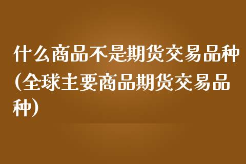 什么商品不是期货交易品种(全球主要商品期货交易品种)