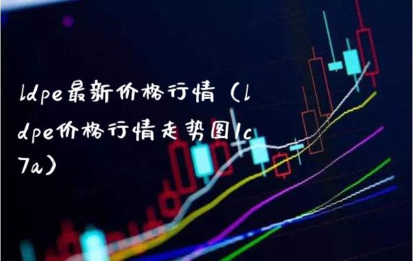 ldpe最新价格行情（ldpe价格行情走势图1c7a）_https://www.boyangwujin.com_期货直播间_第1张