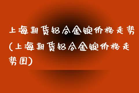 上海期货铝合金锭价格走势(上海期货铝合金锭价格走势图)