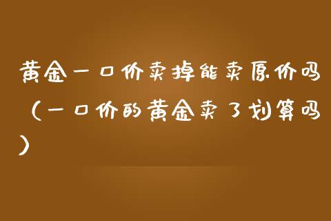 黄金一口价卖掉能卖原价吗（一口价的黄金卖了划算吗）